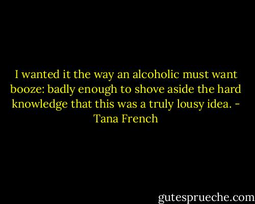 I wanted it the way an alcoholic must want booze: badly enough to shove aside the hard knowledge that this was a truly lousy idea. - Tana French