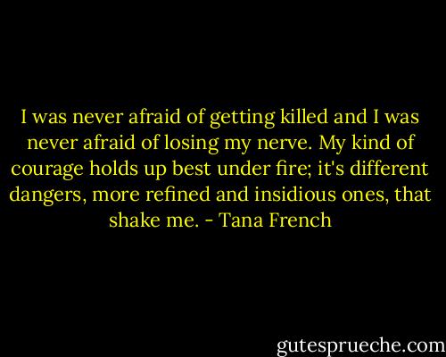 I was never afraid of getting killed and I was never afraid of losing my nerve. My kind of courage holds up best under fire; it's different dangers, more refined and insidious ones, that shake me. - Tana French