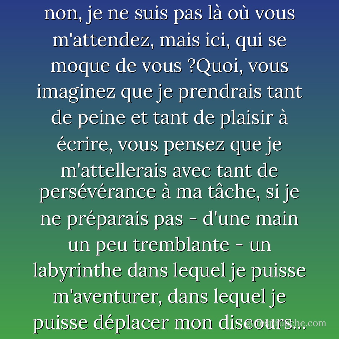 Allez-vous encore changer, modifier votre position en fonction des questions qui vous sont posées, et dire que les objections ne sont pas vraiment dirigées vers l'endroit d'où vous parlez ? Allez-vous encore déclarer que vous n'avez jamais été ce que l'on vous reproche d'être ? Préparez-vous déjà la sortie qui vous permettra, dans votre prochain livre, de surgir ailleurs et de déclarer comme vous le faites maintenant : non, non, je ne suis pas là où vous m'attendez, mais ici, qui se moque de vous ?Quoi, vous imaginez que je prendrais tant de peine et tant de plaisir à écrire, vous pensez que je m'attellerais avec tant de persévérance à ma tâche, si je ne préparais pas - d'une main un peu tremblante - un labyrinthe dans lequel je puisse m'aventurer, dans lequel je puisse déplacer mon discours... dans lequel je puisse me perdre et apparaître enfin à des yeux que je n'aurai plus jamais à croiser. Je ne suis sans doute pas le seul à écrire pour ne pas avoir de visage. Ne me demandez pas qui je suis et ne me demandez pas de rester le même : laissez à nos bureaucrates et à nos policiers le soin de veiller à ce que nos papiers soient en règle. Epargnez-nous au moins leur morale quand nous écrivons. - Michel Foucault