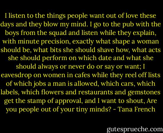 I listen to the things people want out of love these days and they blow my mind. I go to the pub with the boys from the squad and listen while they explain, with minute precision, exactly what shape a woman should be, what bits she should shave how, what acts she should perform on which date and what she should always or never do or say or want; I eavesdrop on women in cafes while they reel off lists of which jobs a man is allowed, which cars, which labels, which flowers and restaurants and gemstones get the stamp of approval, and I want to shout, Are you people out of your tiny minds? - Tana French