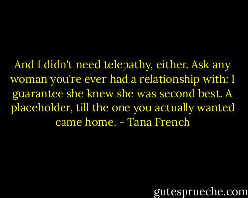 And I didn't need telepathy, either. Ask any woman you're ever had a relationship with: I guarantee she knew she was second best. A placeholder, till the one you actually wanted came home. - Tana French