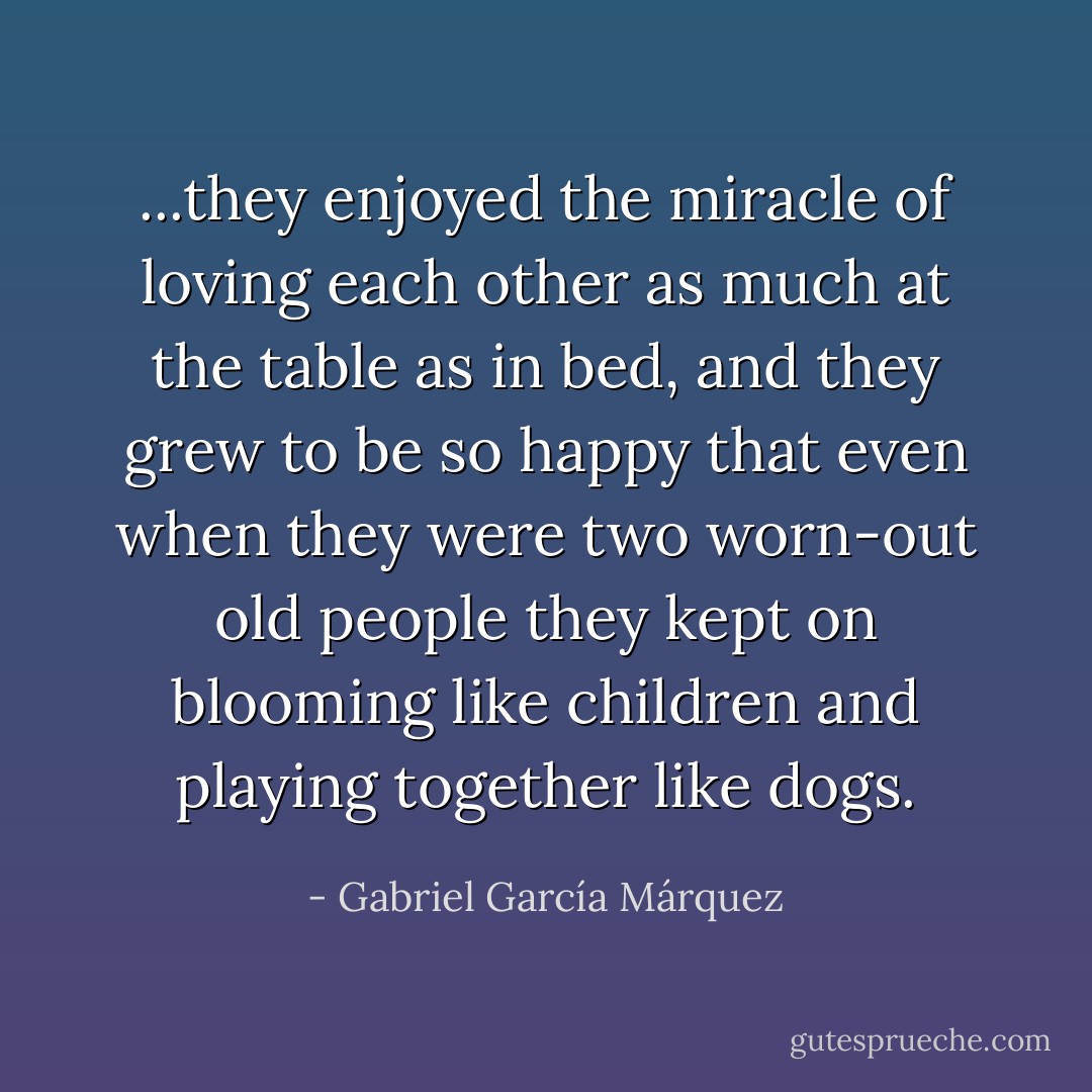 ...they enjoyed the miracle of loving each other as much at the table as in bed, and they grew to be so happy that even when they were two worn-out old people they kept on blooming like children and playing together like dogs. - Gabriel García Márquez