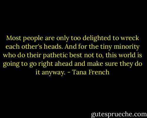 Most people are only too delighted to wreck each other's heads. And for the tiny minority who do their pathetic best not to, this world is going to go right ahead and make sure they do it anyway. - Tana French