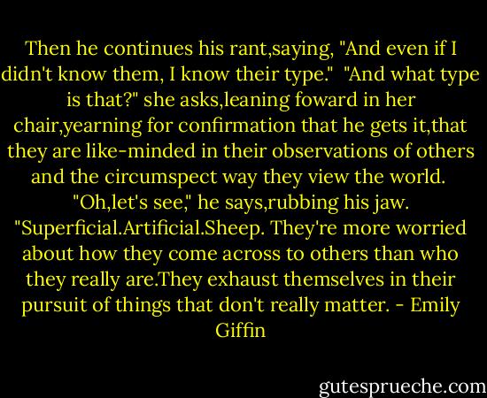 Then he continues his rant,saying, "And even if I didn't know them, I know their type."<br /> "And what type is that?" she asks,leaning foward in her chair,yearning for confirmation that he gets it,that they are like-minded in their observations of others and the circumspect way they view the world.<br /> "Oh,let's see," he says,rubbing his jaw. "Superficial.Artificial.Sheep.<br />They're more worried about how they come across to others than who they really are.They exhaust themselves in their pursuit of things that don't really matter. - Emily Giffin