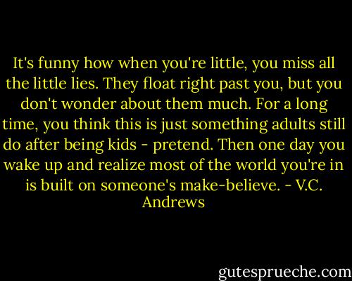 It's funny how when you're little, you miss all the little lies. They float right past you, but you don't wonder about them much. For a long time, you think this is just something adults still do after being kids - pretend. Then one day you wake up and realize most of the world you're in is built on someone's make-believe. - V.C. Andrews