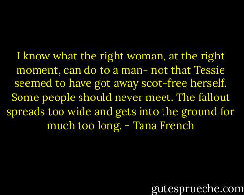 I know what the right woman, at the right moment, can do to a man- not that Tessie seemed to have got away scot-free herself. Some people should never meet. The fallout spreads too wide and gets into the ground for much too long. - Tana French