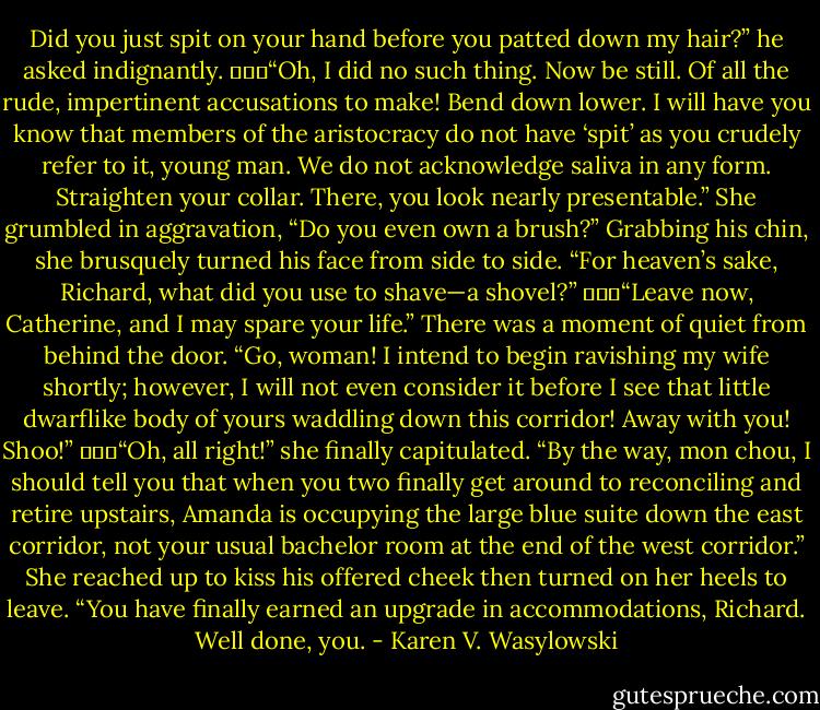 Did you just spit on your hand before you patted down my hair?” he asked indignantly.<br />			“Oh, I did no such thing. Now be still. Of all the rude, impertinent accusations to make! Bend down lower. I will have you know that members of the aristocracy do not have ‘spit’ as you crudely refer to it, young man. We do not acknowledge saliva in any form. Straighten your collar. There, you look nearly presentable.” She grumbled in aggravation, “Do you even own a brush?” Grabbing his chin, she brusquely turned his face from side to side. “For heaven’s sake, Richard, what did you use to shave—a shovel?”<br />			“Leave now, Catherine, and I may spare your life.” There was a moment of quiet from behind the door. “Go, woman! I intend to begin ravishing my wife shortly; however, I will not even consider it before I see that little dwarflike body of yours waddling down this corridor! Away with you! Shoo!”<br />			“Oh, all right!” she finally capitulated. “By the way, mon chou, I should tell you that when you two finally get around to reconciling and retire upstairs, Amanda is occupying the large blue suite down the east corridor, not your usual bachelor room at the end of the west corridor.” She reached up to kiss his offered cheek then turned on her heels to leave. “You have finally earned an upgrade in accommodations, Richard. Well done, you. - Karen V. Wasylowski