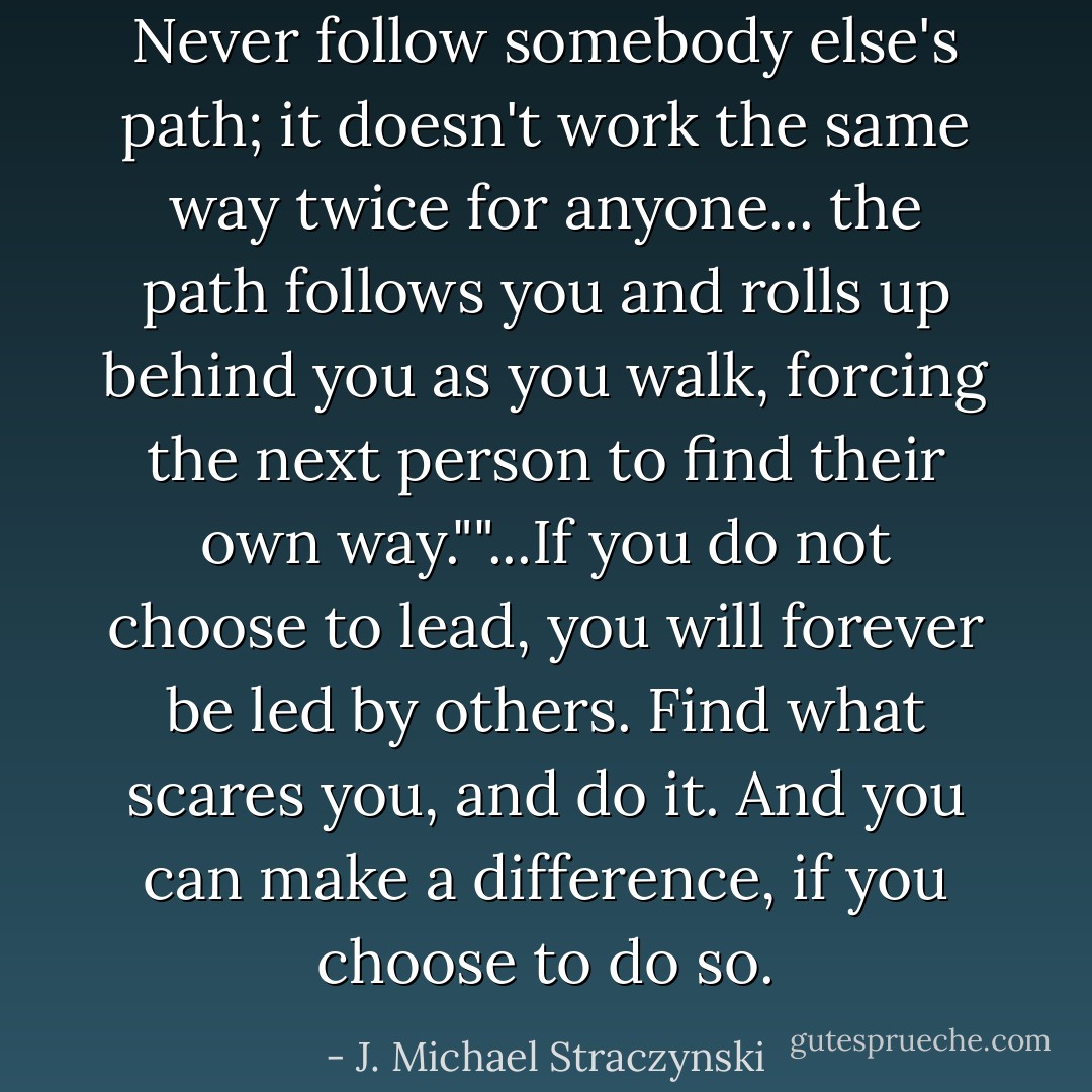 Never follow somebody else's path; it doesn't work the same way twice for anyone... the path follows you and rolls up behind you as you walk, forcing the next person to find their own way.""...If you do not choose to lead, you will forever be led by others. Find what scares you, and do it. And you can make a difference, if you choose to do so. - J. Michael Straczynski