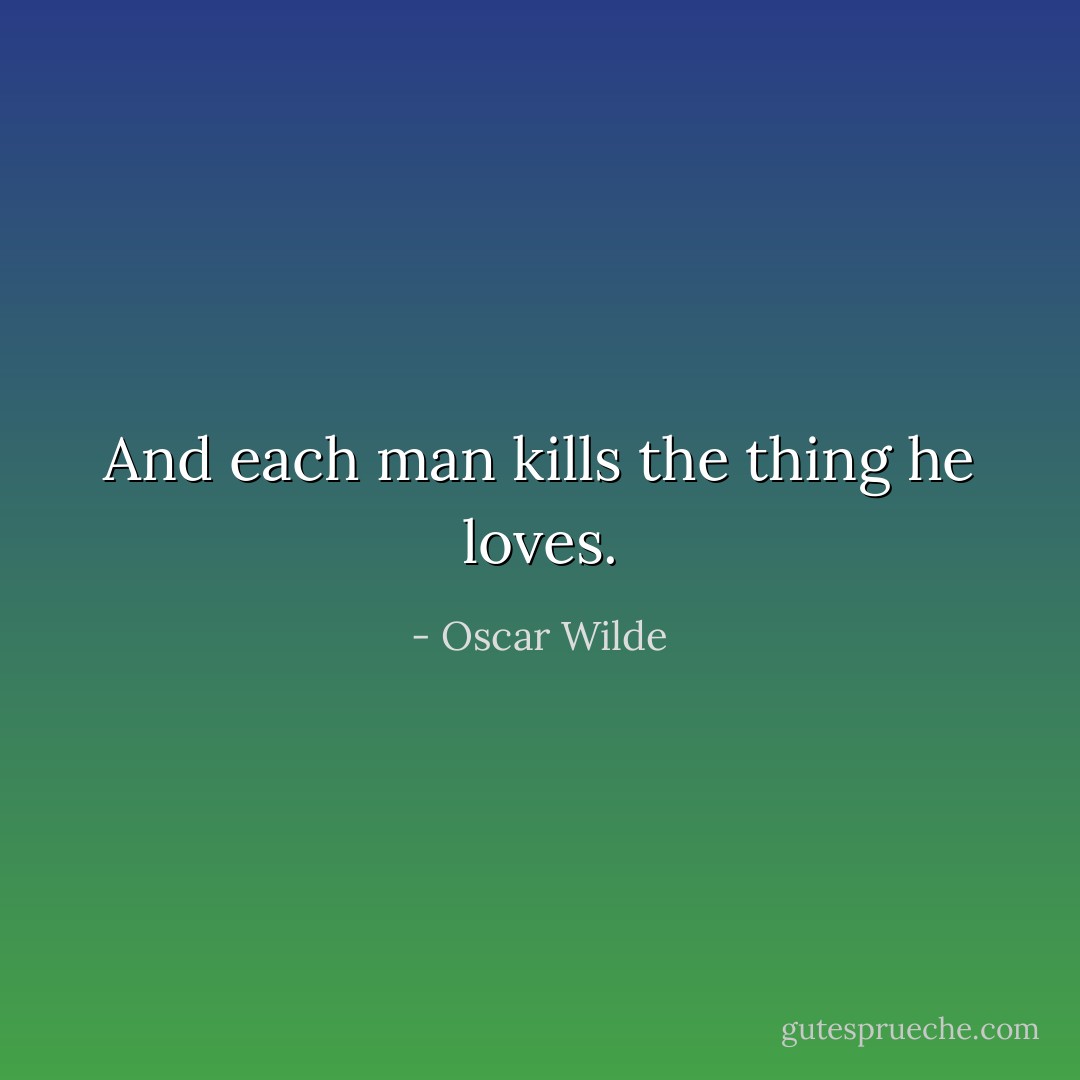And each man kills the thing he loves. - Oscar Wilde