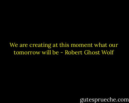 We are creating at this moment what our tomorrow will be - Robert Ghost Wolf