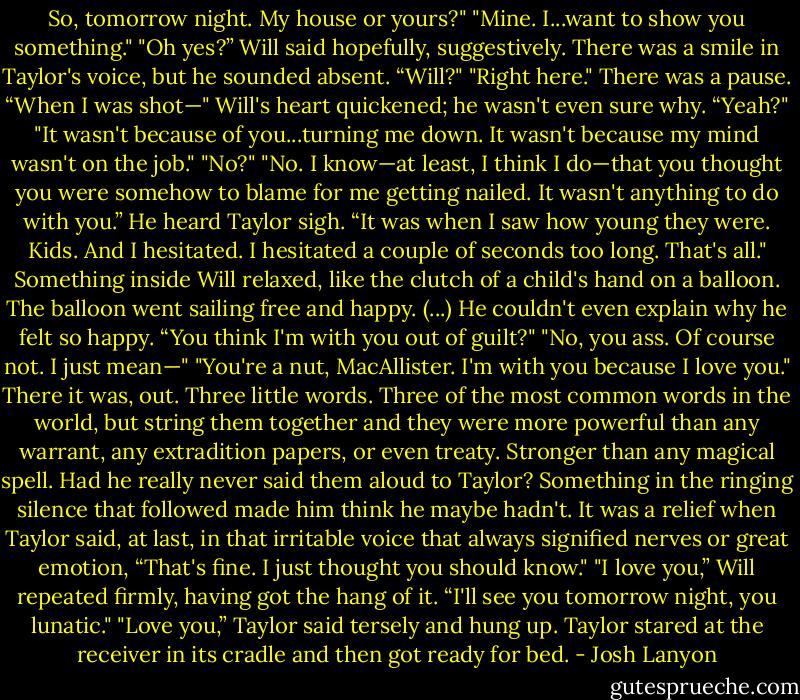 So, tomorrow night. My house or yours?"<br />"Mine. I...want to show you something."<br />"Oh yes?” Will said hopefully, suggestively.<br />There was a smile in Taylor's voice, but he sounded absent. “Will?"<br />"Right here."<br />There was a pause. “When I was shot—"<br />Will's heart quickened; he wasn't even sure why. “Yeah?"<br />"It wasn't because of you...turning me down. It wasn't because my mind wasn't on the job."<br />"No?"<br />"No. I know—at least, I think I do—that you thought you were somehow to blame for me getting nailed. It wasn't anything to do with you.” He heard Taylor sigh. “It was when I saw how young they were. Kids. And I hesitated. I hesitated a couple of seconds too long. That's all."<br />Something inside Will relaxed, like the clutch of a child's hand on a balloon. The balloon went sailing free and happy.<br />(...)<br />He couldn't even explain why he felt so happy. “You think I'm with you out of guilt?"<br />"No, you ass. Of course not. I just mean—"<br />"You're a nut, MacAllister. I'm with you because I love you."<br />There it was, out. Three little words. Three of the most common words in the world, but string them together and they were more powerful than any warrant, any extradition papers, or even treaty. Stronger than any magical spell. Had he really never said them aloud to Taylor? Something in the ringing silence that followed made him think he maybe hadn't.<br />It was a relief when Taylor said, at last, in that irritable voice that always signified nerves or great emotion, “That's fine. I just thought you should know."<br />"I love you,” Will repeated firmly, having got the hang of it. “I'll see you tomorrow night, you lunatic."<br />"Love you,” Taylor said tersely and hung up.<br />Taylor stared at the receiver in its cradle and then got ready for bed. - Josh Lanyon