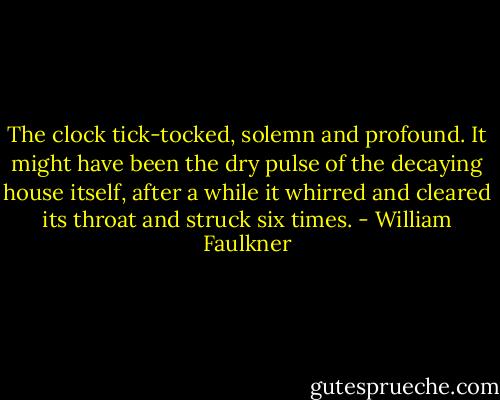 The clock tick-tocked, solemn and profound. It might have been the dry pulse of the decaying house itself, after a while it whirred and cleared its throat and struck six times. - William Faulkner