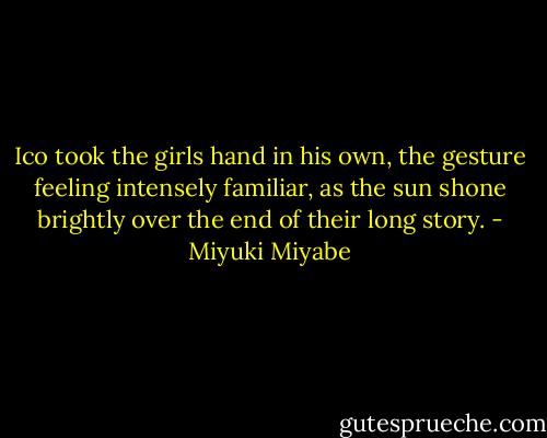 Ico took the girls hand in his own, the gesture feeling intensely familiar, as the sun shone brightly over the end of their long story. - Miyuki Miyabe