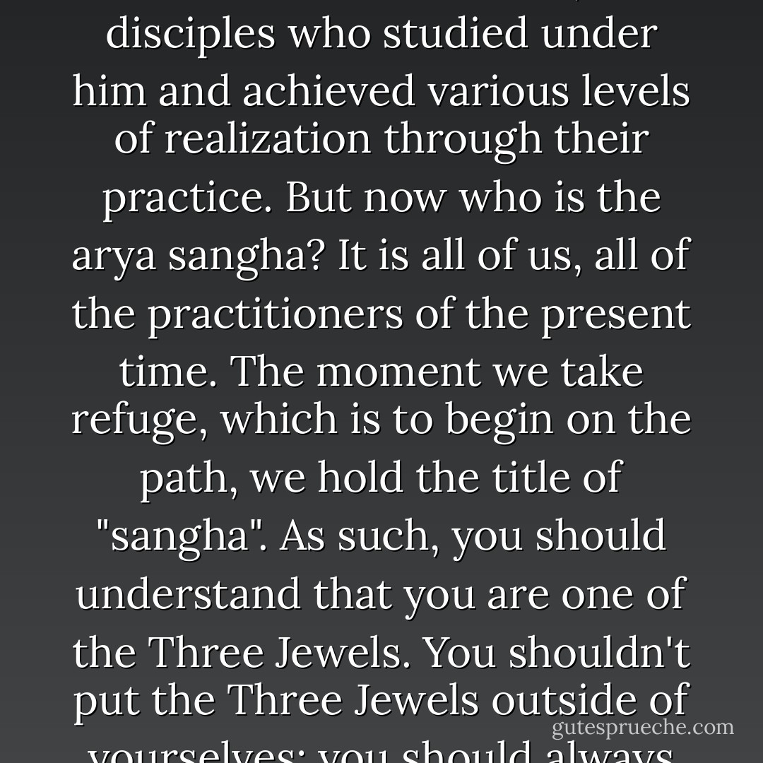 When we speak of the sangha, we speak of the "<a href="http://en.wikipedia.org/wiki/%C5%9Ar%C4%81vaka#.22Community_of_disciples.22" rel="nofollow noopener">arya sangha</a>," which means the "exalted sangha". At the time of the Buddha this referred to the <a href="http://en.wikipedia.org/wiki/Arhat_%28Buddhism%29" rel="nofollow noopener">arhats</a> and <a href="http://en.wikipedia.org/wiki/Bodhisattva" rel="nofollow noopener">bodhisattvas</a>, the disciples who studied under him and achieved various levels of realization through their practice. But now who is the arya sangha? It is all of us, all of the practitioners of the present time. The moment we take refuge, which is to begin on the path, we hold the title of "sangha". As such, you should understand that you are one of the <a href="http://en.wikipedia.org/wiki/Three_Jewels" rel="nofollow noopener">Three Jewels</a>. You shouldn't put the Three Jewels outside of yourselves; you should always think of yourselves as being one of the Three Jewels—and that includes your body, your speech, and your mind. - Dhomang Yangthang