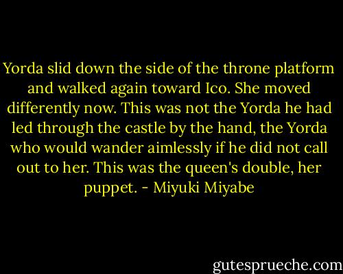 Yorda slid down the side of the throne platform and walked again toward Ico. She moved differently now. This was not the Yorda he had led through the castle by the hand, the Yorda who would wander aimlessly if he did not call out to her. This was the queen's double, her puppet. - Miyuki Miyabe