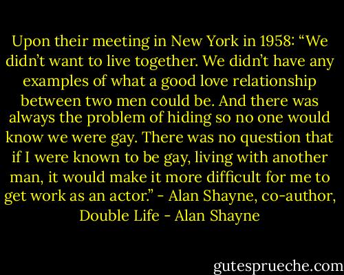 Upon their meeting in New York in 1958: “We didn’t want to live together. We didn’t have any examples of what a good love relationship between two men could be. And there was always the problem of hiding so no one would know we were gay. There was no question that if I were known to be gay, living with another man, it would make it more difficult for me to get work as an actor.” - Alan Shayne, co-author, Double Life - Alan Shayne