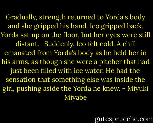 Gradually, strength returned to Yorda's body and she gripped his hand. Ico gripped back. Yorda sat up on the floor, but her eyes were still distant. <br /><br />Suddenly, Ico felt cold. A chill emanated from Yorda's body as he held her in his arms, as though she were a pitcher that had just been filled with ice water. He had the sensation that something else was inside the girl, pushing aside the Yorda he knew. - Miyuki Miyabe