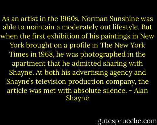 As an artist in the 1960s, Norman Sunshine was able to maintain a moderately out lifestyle. But when the first exhibition of his paintings in New York brought on a profile in The New York Times in 1968, he was photographed in the apartment that he admitted sharing with Shayne. At both his advertising agency and Shayne’s television production company, the article was met with absolute silence. - Alan Shayne