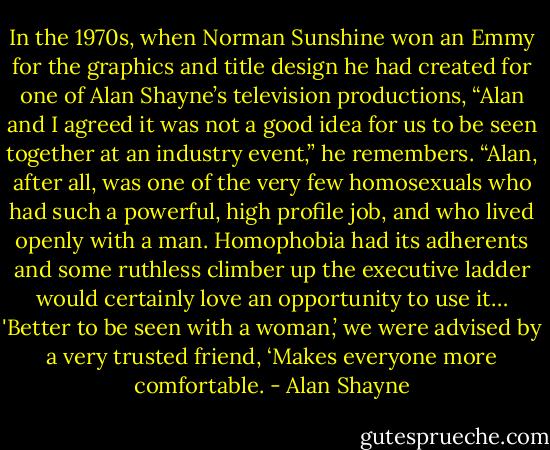 In the 1970s, when Norman Sunshine won an Emmy for the graphics and title design he had created for one of Alan Shayne’s television productions, “Alan and I agreed it was not a good idea for us to be seen together at an industry event,” he remembers. “Alan, after all, was one of the very few homosexuals who had such a powerful, high profile job, and who lived openly with a man. Homophobia had its adherents and some ruthless climber up the executive ladder would certainly love an opportunity to use it… 'Better to be seen with a woman,’ we were advised by a very trusted friend, ‘Makes everyone more comfortable. - Alan Shayne