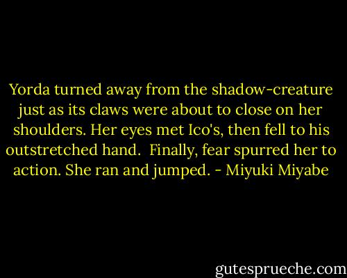 Yorda turned away from the shadow-creature just as its claws were about to close on her shoulders. Her eyes met Ico's, then fell to his outstretched hand.<br /><br />Finally, fear spurred her to action. She ran and jumped. - Miyuki Miyabe