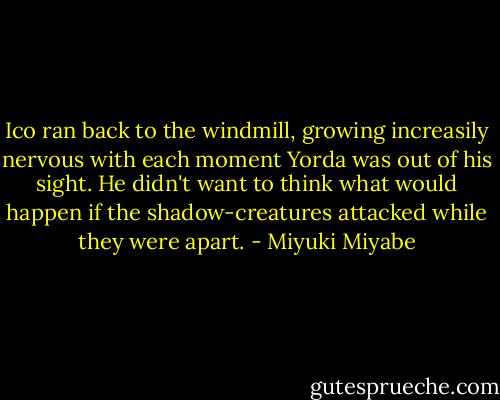 Ico ran back to the windmill, growing increasily nervous with each moment Yorda was out of his sight. He didn't want to think what would happen if the shadow-creatures attacked while they were apart. - Miyuki Miyabe