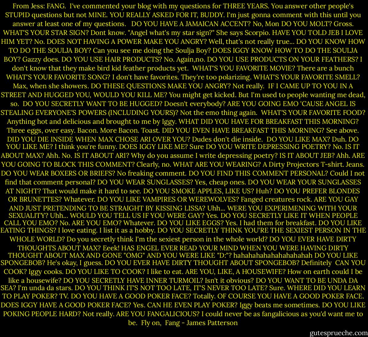 From Jess:<br />FANG. <br />I've commented your blog with my questions for THREE YEARS. You answer other people's STUPID questions but not MINE. YOU REALLY ASKED FOR IT, BUDDY. I'm just gonna comment with this until you answer at least one of my questions. <br /><br />DO YOU HAVE A JAMAICAN ACCENT? No, Mon<br />DO YOU MOLT? Gross.<br />WHAT'S YOUR STAR SIGN? Dont know. "Angel what's my star sign?" She says Scorpio.<br />HAVE YOU TOLD JEB I LOVE HIM YET? No.<br />DOES NOT HAVING A POWER MAKE YOU ANGRY? Well, that's not really true...<br />DO YOU KNOW HOW TO DO THE SOULJA BOY? Can you see me doing the Soulja Boy?<br />DOES IGGY KNOW HOW TO DO THE SOULJA BOY? Gazzy does.<br />DO YOU USE HAIR PRODUCTS? No. Again,no.<br />DO YOU USE PRODUCTS ON YOUR FEATHERS? I don't know that they make bird kid feather products yet. <br />WHAT'S YOU FAVORITE MOVIE? There are a bunch<br />WHAT'S YOUR FAVORITE SONG? I don't have favorites. They're too polarizing.<br />WHAT'S YOUR FAVORITE SMELL? Max, when she showers.<br />DO THESE QUESTIONS MAKE YOU ANGRY? Not really. <br />IF I CAME UP TO YOU IN A STREET AND HUGGED YOU, WOULD YOU KILL ME? You might get kicked. But I'm used to people wanting me dead, so. <br />DO YOU SECRETLY WANT TO BE HUGGED? Doesn't everybody?<br />ARE YOU GOING EMO 'CAUSE ANGEL IS STEALING EVERYONE'S POWERS (INCLUDING YOURS)? Not the emo thing again. <br />WHAT'S YOUR FAVORITE FOOD? Anything hot and delicious and brought to me by Iggy.<br />WHAT DID YOU HAVE FOR BREAKFAST THIS MORNING? Three eggs, over easy. Bacon. More Bacon. Toast.<br />DID YOU EVEN HAVE BREAKFAST THIS MORNING? See above.<br />DID YOU DIE INSIDE WHEN MAX CHOSE ARI OVER YOU? Dudes don't die inside. <br />DO YOU LIKE MAX? Duh.<br />DO YOU LIKE ME? I think you're funny.<br />DOES IGGY LIKE ME? Sure<br />DO YOU WRITE DEPRESSING POETRY? No.<br />IS IT ABOUT MAX? Ahh. No.<br />IS IT ABOUT ARI? Why do you assume I write depressing poetry?<br />IS IT ABOUT JEB? Ahh.<br />ARE YOU GOING TO BLOCK THIS COMMENT? Clearly, no.<br />WHAT ARE YOU WEARING? A Dirty Projectors T-shirt. Jeans.<br />DO YOU WEAR BOXERS OR BRIEFS? No freaking comment.<br />DO YOU FIND THIS COMMENT PERSONAL? Could I not find that comment personal?<br />DO YOU WEAR SUNGLASSES? Yes, cheap ones.<br />DO YOU WEAR YOUR SUNGLASSES AT NIGHT? That would make it hard to see.<br />DO YOU SMOKE APPLES, LIKE US? Huh?<br />DO YOU PREFER BLONDES OR BRUNETTES? Whatever.<br />DO YOU LIKE VAMPIRES OR WEREWOLVES? Fanged creatures rock.<br />ARE YOU GAY AND JUST PRETENDING TO BE STRAIGHT BY KISSING LISSA? Uhh...<br />WERE YOU EXPERIMENING WITH YOUR SEXUALITY? Uhh...<br />WOULD YOU TELL US IF YOU WERE GAY? Yes.<br />DO YOU SECRETLY LIKE IT WHEN PEOPLE CALL YOU EMO? No.<br />ARE YOU EMO? Whatever.<br />DO YOU LIKE EGGS? Yes. I had them for breakfast.<br />DO YOU LIKE EATING THINGS? I love eating. I list it as a hobby.<br />DO YOU SECRETLY THINK YOU'RE THE SEXIEST PERSON IN THE WHOLE WORLD? Do you secretly think I'm the sexiest person in the whole world?<br />DO YOU EVER HAVE DIRTY THOUGHTS ABOUT MAX? Eeek!<br />HAS ENGEL EVER READ YOUR MIND WHEN YOU WERE HAVING DIRTY THOUGHT ABOUT MAX AND GONE "OMG" AND YOU WERE LIKE "D:"? hahahahahahahahahahah<br />DO YOU LIKE SPONGEBOB? He's okay, I guess.<br />DO YOU EVER HAVE DIRTY THOUGHT ABOUT SPONGEBOB? Definitely <br />CAN YOU COOK? Iggy cooks.<br />DO YOU LIKE TO COOK? I like to eat.<br />ARE YOU, LIKE, A HOUSEWIFE? How on earth could I be like a housewife?<br />DO YOU SECRETLY HAVE INNER TURMOIL?<br />Isn't it obvious?<br />DO YOU WANT TO BE UNDA DA SEA? I'm unda da stars.<br />DO YOU THINK IT'S NOT TOO LATE, IT'S NEVER TOO LATE? Sure.<br />WHERE DID YOU LEARN TO PLAY POKER? TV.<br />DO YOU HAVE A GOOD POKER FACE? Totally.<br />OF COURSE YOU HAVE A GOOD POKER FACE. DOES IGGY HAVE A GOOD POKER FACE? Yes.<br />CAN HE EVEN PLAY POKER? Iggy beats me sometimes.<br />DO YOU LIKE POKING PEOPLE HARD? Not really.<br />ARE YOU FANGALICIOUS? I could never be as fangalicious as you'd want me to be.<br /><br />Fly on, <br />Fang - James Patterson