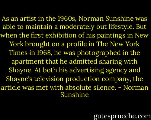 As an artist in the 1960s, Norman Sunshine was able to maintain a moderately out lifestyle. But when the first exhibition of his paintings in New York brought on a profile in The New York Times in 1968, he was photographed in the apartment that he admitted sharing with Shayne. At both his advertising agency and Shayne’s television production company, the article was met with absolute silence. - Norman Sunshine
