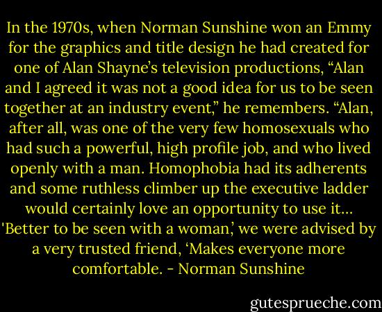 In the 1970s, when Norman Sunshine won an Emmy for the graphics and title design he had created for one of Alan Shayne’s television productions, “Alan and I agreed it was not a good idea for us to be seen together at an industry event,” he remembers. “Alan, after all, was one of the very few homosexuals who had such a powerful, high profile job, and who lived openly with a man. Homophobia had its adherents and some ruthless climber up the executive ladder would certainly love an opportunity to use it… 'Better to be seen with a woman,’ we were advised by a very trusted friend, ‘Makes everyone more comfortable. - Norman Sunshine