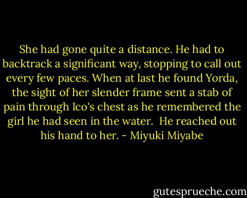 She had gone quite a distance. He had to backtrack a significant way, stopping to call out every few paces. When at last he found Yorda, the sight of her slender frame sent a stab of pain through Ico's chest as he remembered the girl he had seen in the water.<br /><br />He reached out his hand to her. - Miyuki Miyabe