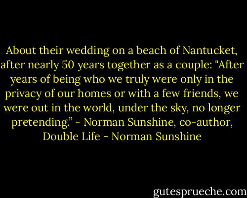 About their wedding on a beach of Nantucket, after nearly 50 years together as a couple: "After years of being who we truly were only in the privacy of our homes or with a few friends, we were out in the world, under the sky, no longer pretending.” - Norman Sunshine, co-author, Double Life - Norman Sunshine