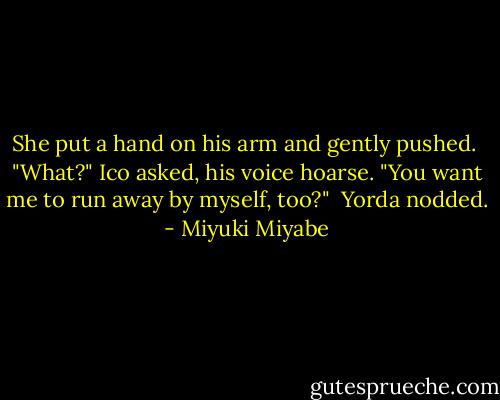 She put a hand on his arm and gently pushed.<br /><br />"What?" Ico asked, his voice hoarse. "You want me to run away by myself, too?"<br /><br />Yorda nodded. - Miyuki Miyabe