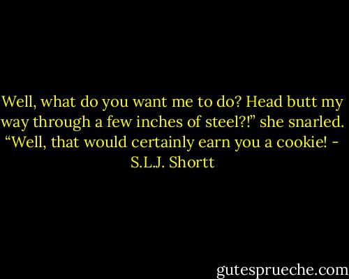 Well, what do you want me to do? Head butt my way through a few inches of steel?!” she snarled.<br />“Well, that would certainly earn you a cookie! - S.L.J. Shortt