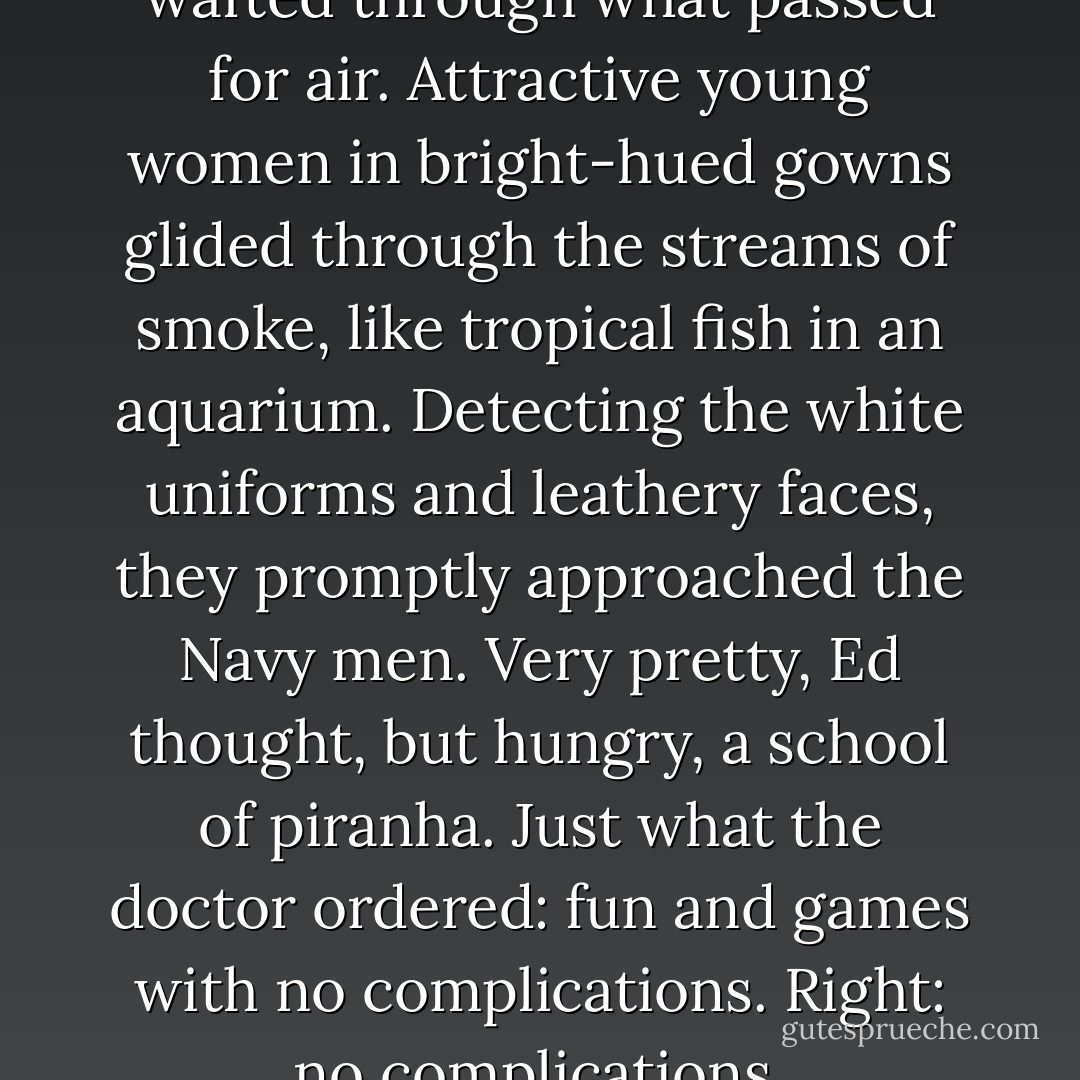 Currents of cigarette fumes wafted through what passed for air. Attractive young women in bright-hued gowns glided through the streams of smoke, like tropical fish in an aquarium. Detecting the white uniforms and leathery faces, they promptly approached the Navy men. Very pretty, Ed thought, but hungry, a school of piranha. Just what the doctor ordered: fun and games with no complications. Right: no complications. - Clark Zlotchew