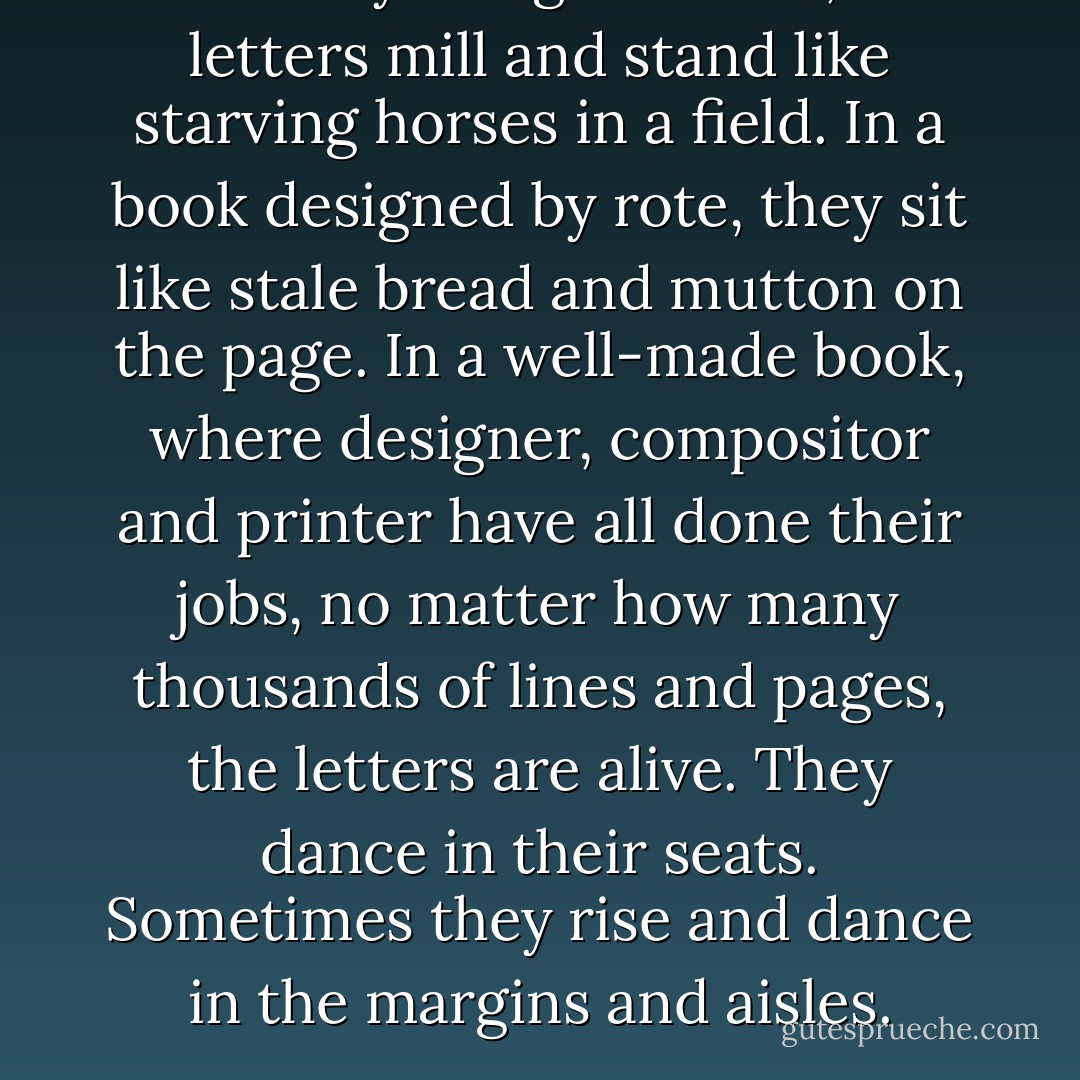 In a badly designed book, the letters mill and stand like starving horses in a field. In a book designed by rote, they sit like stale bread and mutton on the page. In a well-made book, where designer, compositor and printer have all done their jobs, no matter how many thousands of lines and pages, the letters are alive. They dance in their seats. Sometimes they rise and dance in the margins and aisles. - Robert Bringhurst