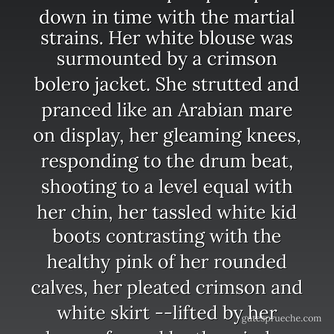 In her white-gloved hand she brandished a long ball-topped staff which she pumped up and down in time with the martial strains. Her white blouse was surmounted by a crimson bolero jacket. She strutted and pranced like an Arabian mare on display, her gleaming knees, responding to the drum beat, shooting to a level equal with her chin, her tassled white kid boots contrasting with the healthy pink of her rounded calves, her pleated crimson and white skirt --lifted by her knees, fanned by the wind-- revealing smooth firm thighs. - Clark Zlotchew