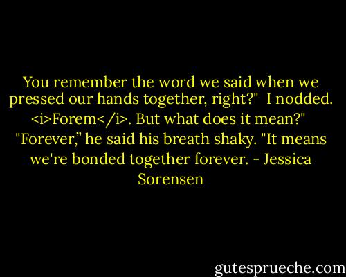 You remember the word we said when we pressed our hands together, right?"<br /><br />I nodded. <i>Forem</i>. But what does it mean?"<br /><br />"Forever,” he said his breath shaky. "It means we're bonded together forever. - Jessica Sorensen
