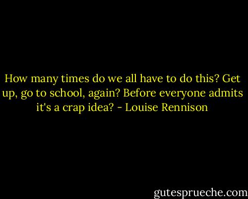 How many times do we all have to do this? Get up, go to school, again? Before everyone admits it's a crap idea? - Louise Rennison