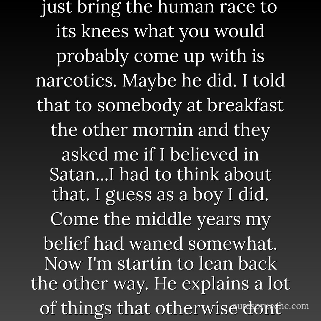 I think if you were Satan and you were settin around tryin to think up somethin that would just bring the human race to its knees what you would probably come up with is narcotics. Maybe he did. I told that to somebody at breakfast the other mornin and they asked me if I believed in Satan...I had to think about that. I guess as a boy I did. Come the middle years my belief had waned somewhat. Now I'm startin to lean back the other way. He explains a lot of things that otherwise dont have no explanation. Or not to me they dont. - Cormac McCarthy