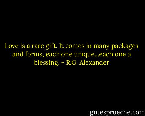 Love is a rare gift. It comes in many packages and forms, each one unique...each one a blessing. - R.G. Alexander