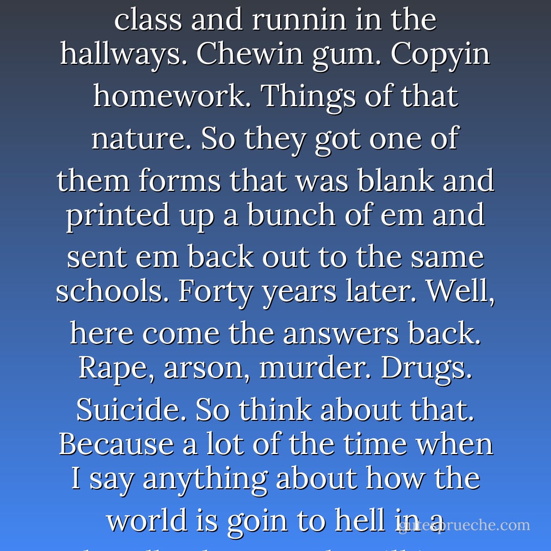 I read in the papers here a while back some teachers came across a survey that was sent out back in the thirties to a number of schools around the country. Had this questionnaire about what was the problems with teachin in the schools. And they come across these forms, they'd been filled out and sent in from around the country answerin these questions. And the biggest problems they could name was things like talkin in class and runnin in the hallways. Chewin gum. Copyin homework. Things of that nature. So they got one of them forms that was blank and printed up a bunch of em and sent em back out to the same schools. Forty years later. Well, here come the answers back. Rape, arson, murder. Drugs. Suicide. So think about that. Because a lot of the time when I say anything about how the world is goin to hell in a handbasket people will just sort of smile and tell me I'm gettin old. That it's one of the symptoms. But my feelin about that is that anybody that cant tell the difference between rapin and murderin people and chewin gum has got a whole lot bigger of a problem than what I've got. Forty years is not a long time neither. Maybe the next forty of it will bring some of em out from under the ether. If it aint too late. - Cormac McCarthy
