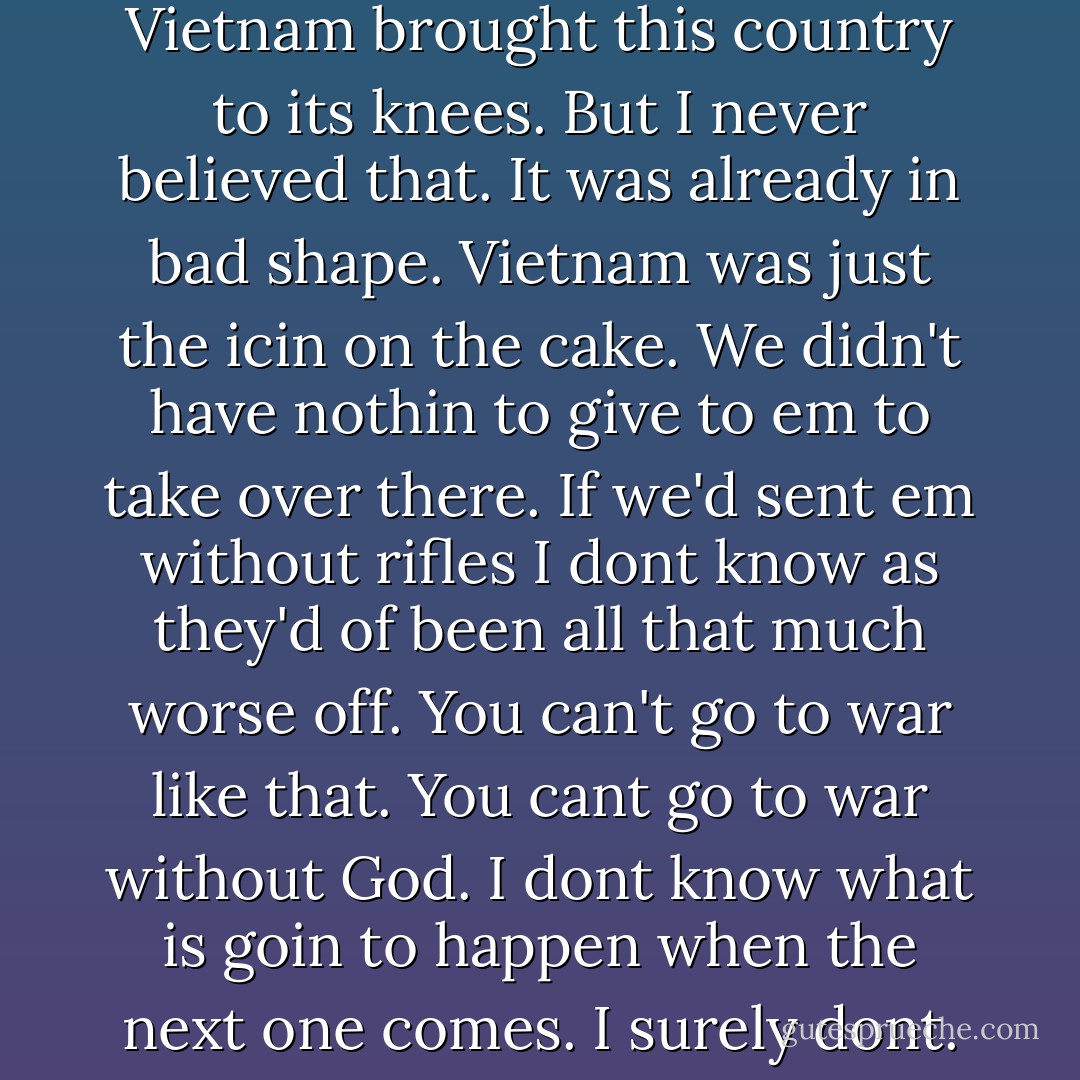 People will tell you it was Vietnam brought this country to its knees. But I never believed that. It was already in bad shape. Vietnam was just the icin on the cake. We didn't have nothin to give to em to take over there. If we'd sent em without rifles I dont know as they'd of been all that much worse off. You can't go to war like that. You cant go to war without God. I dont know what is goin to happen when the next one comes. I surely dont. - Cormac McCarthy