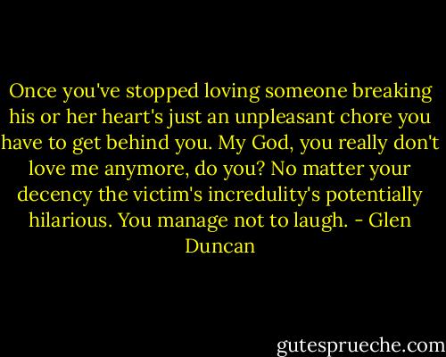 Once you've stopped loving someone breaking his or her heart's just an unpleasant chore you have to get behind you. My God, you really don't love me anymore, do you? No matter your decency the victim's incredulity's potentially hilarious. You manage not to laugh. - Glen Duncan
