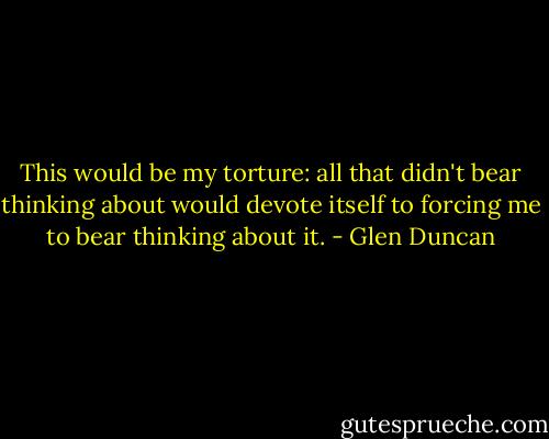 This would be my torture: all that didn't bear thinking about would devote itself to forcing me to bear thinking about it. - Glen Duncan