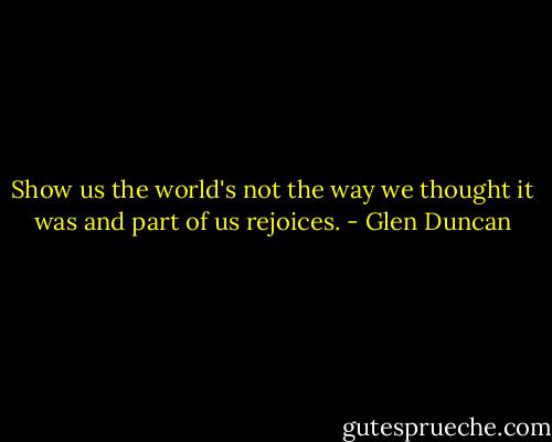 Show us the world's not the way we thought it was and part of us rejoices. - Glen Duncan