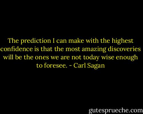 The prediction I can make with the highest confidence is that the most amazing discoveries will be the ones we are not today wise enough to foresee. - Carl Sagan