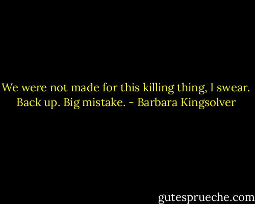 We were not made for this killing thing, I swear. Back up. Big mistake. - Barbara Kingsolver