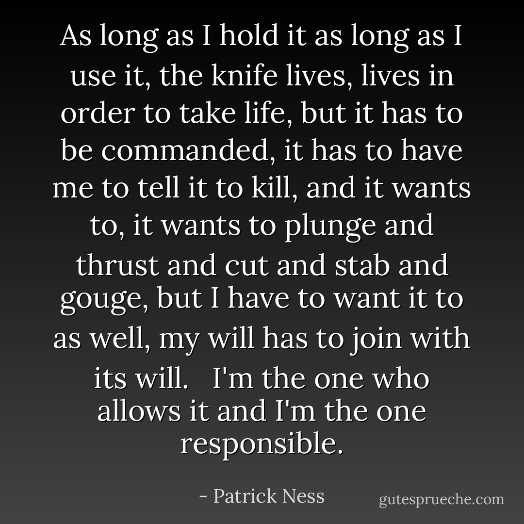 As long as I hold it as long as I use it, the knife lives, lives in order to take life, but it has to be commanded, it has to have me to tell it to kill, and it wants to, it wants to plunge and thrust and cut and stab and gouge, but I have to want it to as well, my will has to join with its will. <br /><br />I'm the one who allows it and I'm the one responsible. - Patrick Ness