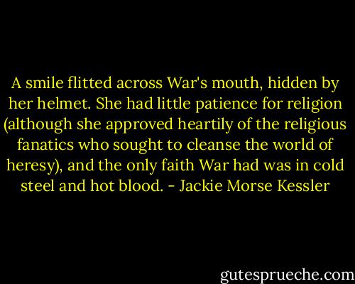 A smile flitted across War's mouth, hidden by her helmet. She had little patience for religion (although she approved heartily of the religious fanatics who sought to cleanse the world of heresy), and the only faith War had was in cold steel and hot blood. - Jackie Morse Kessler