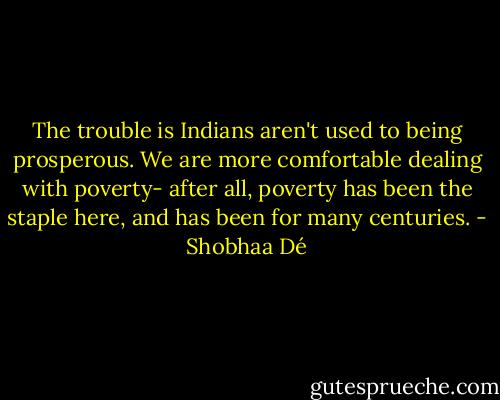 The trouble is Indians aren't used to being prosperous. We are more comfortable dealing with poverty- after all, poverty has been the staple here, and has been for many centuries. - Shobhaa Dé