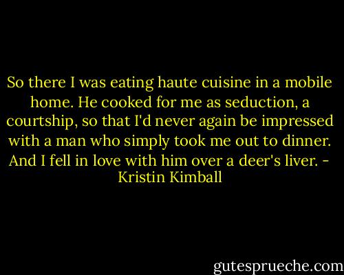So there I was eating haute cuisine in a mobile home. He cooked for me as seduction, a courtship, so that I'd never again be impressed with a man who simply took me out to dinner. And I fell in love with him over a deer's liver. - Kristin Kimball